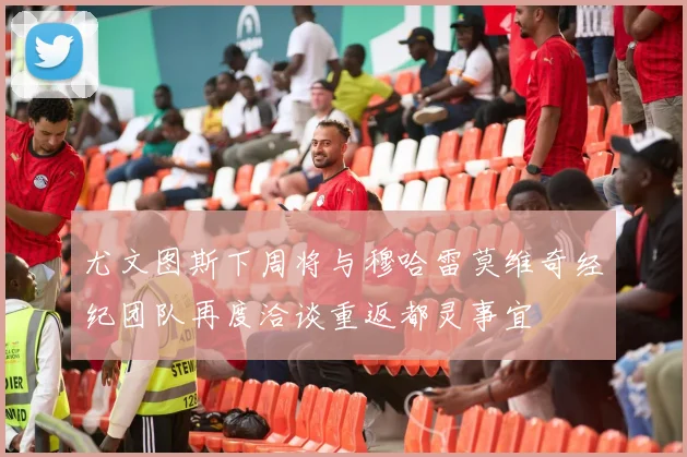 尤文图斯下周将与穆哈雷莫维奇经纪团队再度洽谈重返都灵事宜