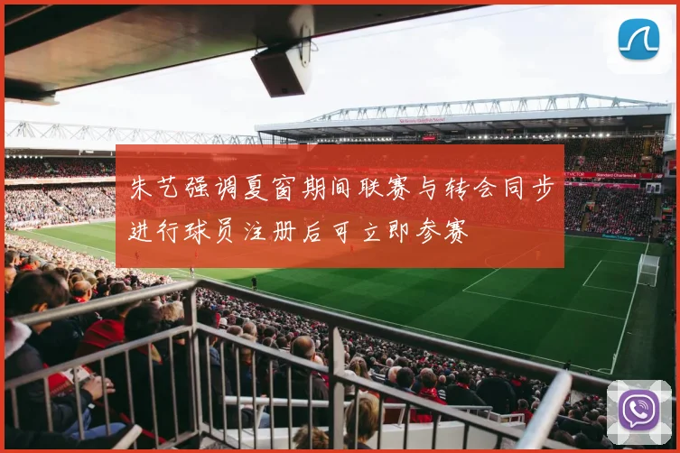 朱艺强调夏窗期间联赛与转会同步进行球员注册后可立即参赛