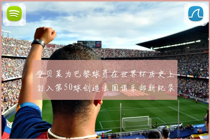 登贝莱为巴黎球员在世界杯历史上打入第50球创造法国俱乐部新纪录