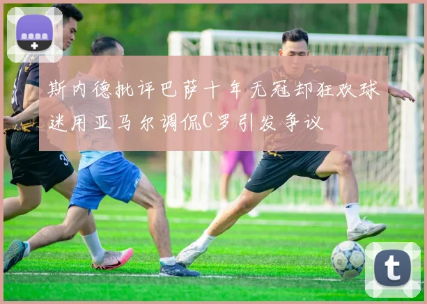 斯内德批评巴萨十年无冠却狂欢球迷用亚马尔调侃C罗引发争议