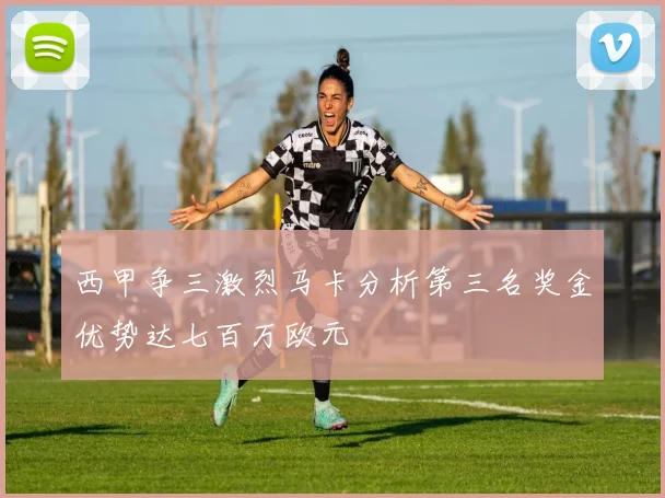西甲争三激烈马卡分析第三名奖金优势达七百万欧元