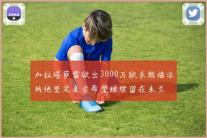 加拉塔萨雷欲出3000万欧求购福法纳他坚定表示希望继续留在米兰