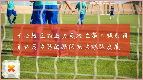 卡拉格正式成为英格兰第六级别俱乐部马力恩的顾问助力球队发展