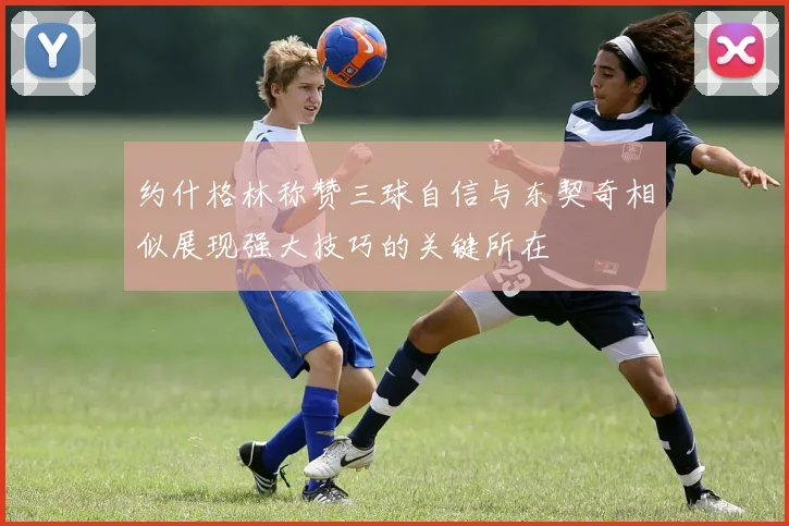 约什格林称赞三球自信与东契奇相似展现强大技巧的关键所在