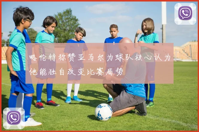 略伦特称赞亚马尔为球队核心认为他能独自改变比赛局势