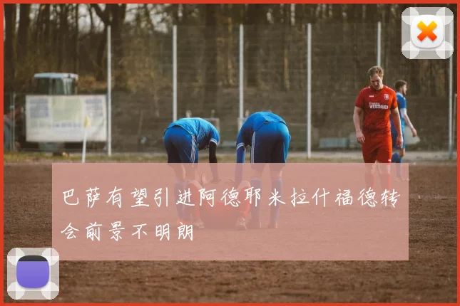 巴萨有望引进阿德耶米拉什福德转会前景不明朗