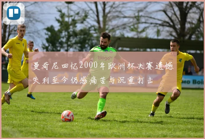 曼奇尼回忆2000年欧洲杯决赛遗憾失利至今仍感痛苦与沉重打击