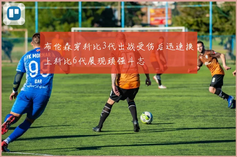 布伦森穿科比3代出战受伤后迅速换上科比6代展现顽强斗志