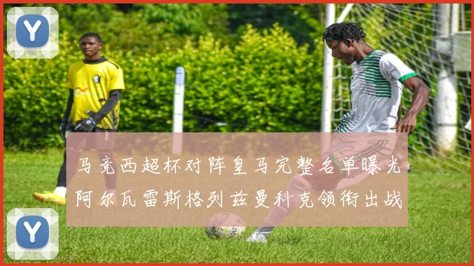 马竞西超杯对阵皇马完整名单曝光阿尔瓦雷斯格列兹曼科克领衔出战