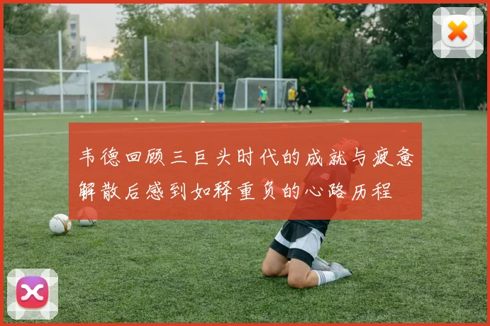韦德回顾三巨头时代的成就与疲惫解散后感到如释重负的心路历程