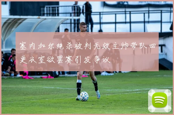 塞内加尔绝杀被判无效主帅带队回更衣室欲罢赛引发争议