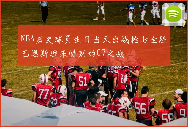 NBA历史球员生日当天出战抢七全胜巴恩斯迎来特别的G7之战