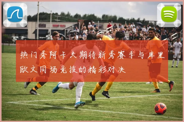 热门秀阿卡夫期待新秀赛季与库里欧文同场竞技的精彩对决
