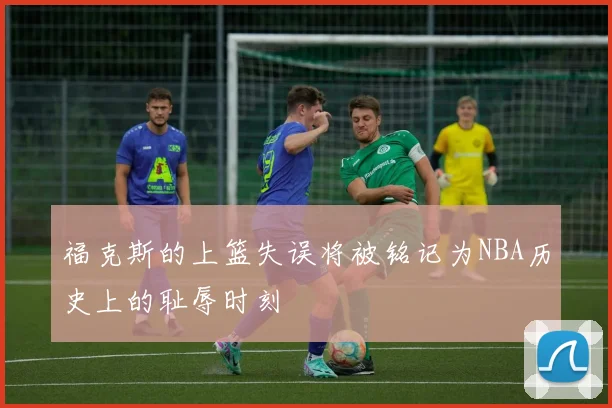 福克斯的上篮失误将被铭记为NBA历史上的耻辱时刻
