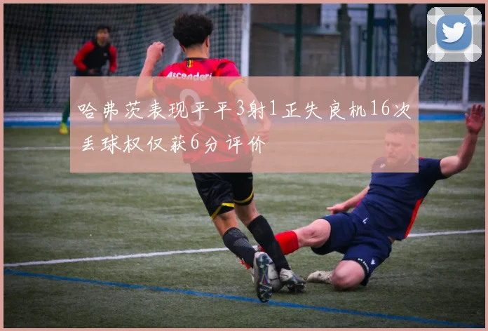 哈弗茨表现平平3射1正失良机16次丢球权仅获6分评价