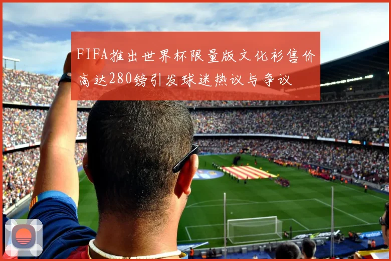FIFA推出世界杯限量版文化衫售价高达280镑引发球迷热议与争议