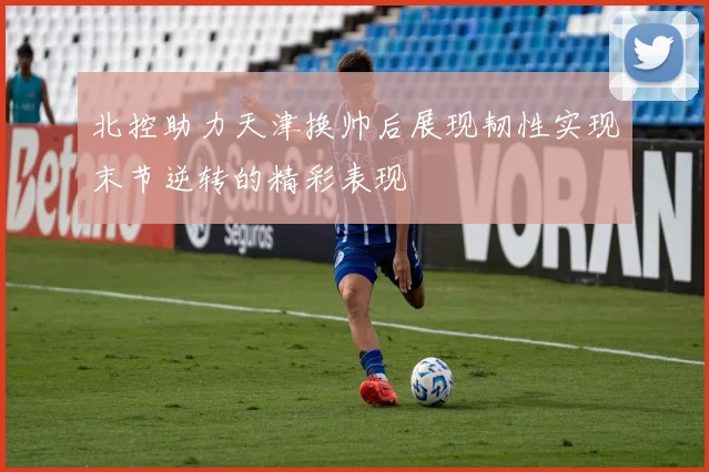 北控助力天津换帅后展现韧性实现末节逆转的精彩表现