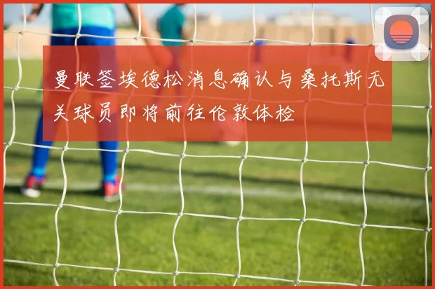 曼联签埃德松消息确认与桑托斯无关球员即将前往伦敦体检