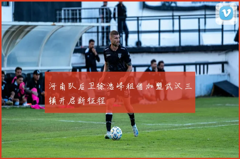 河南队后卫徐浩峰租借加盟武汉三镇开启新征程