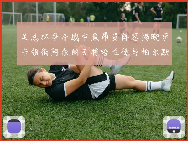 足总杯争夺战中最昂贵阵容揭晓萨卡领衔阿森纳五将哈兰德与帕尔默同在列
