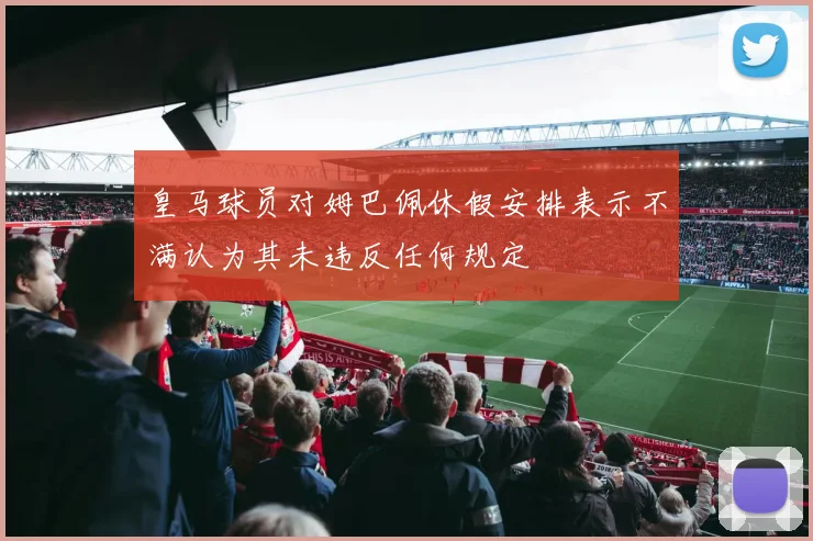 皇马球员对姆巴佩休假安排表示不满认为其未违反任何规定