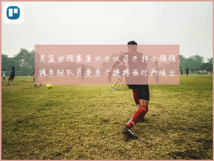 男篮世预赛集训会议召开郭士强强调年轻队员要勇于拼搏面对严峻出线形势