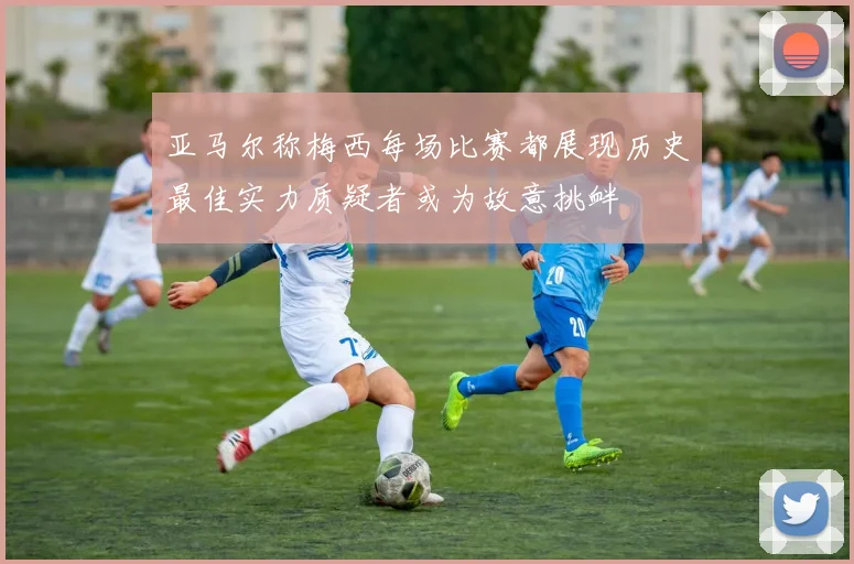 亚马尔称梅西每场比赛都展现历史最佳实力质疑者或为故意挑衅